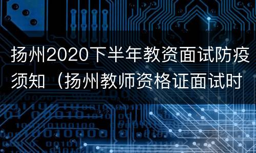 扬州2020下半年教资面试防疫须知（扬州教师资格证面试时间）