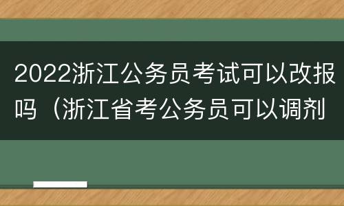 2022浙江公务员考试可以改报吗（浙江省考公务员可以调剂吗）