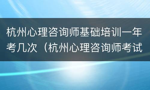 杭州心理咨询师基础培训一年考几次（杭州心理咨询师考试培训）