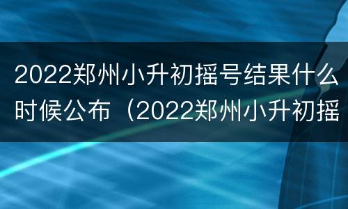 2022郑州小升初摇号结果什么时候公布（2022郑州小升初摇号结果什么时候公布啊）