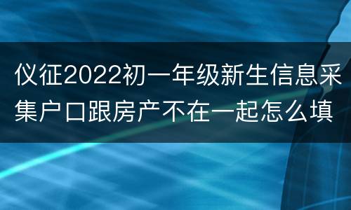 仪征2022初一年级新生信息采集户口跟房产不在一起怎么填