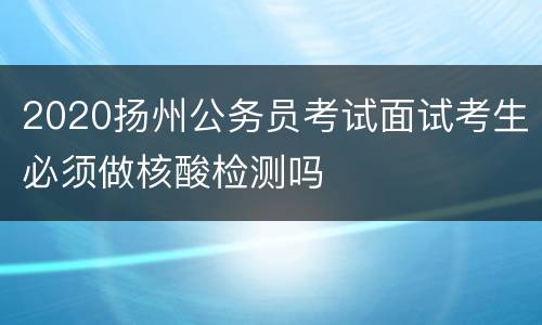 2020扬州公务员考试面试考生必须做核酸检测吗