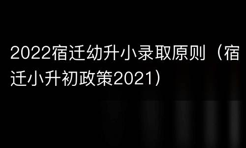 2022宿迁幼升小录取原则（宿迁小升初政策2021）