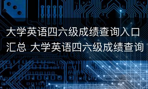 大学英语四六级成绩查询入口汇总 大学英语四六级成绩查询2021