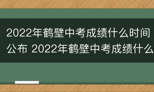 2022年鹤壁中考成绩什么时间公布 2022年鹤壁中考成绩什么时间公布啊