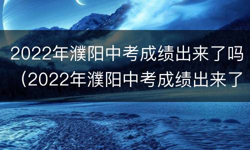 2022年濮阳中考成绩出来了吗（2022年濮阳中考成绩出来了吗知乎）