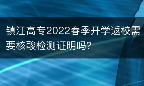 镇江高专2022春季开学返校需要核酸检测证明吗？