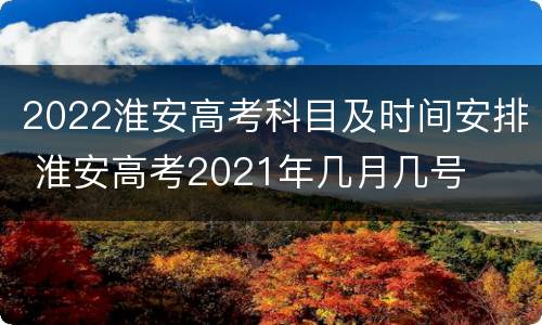 2022淮安高考科目及时间安排 淮安高考2021年几月几号