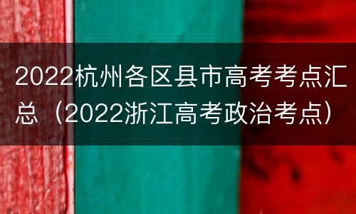 2022杭州各区县市高考考点汇总（2022浙江高考政治考点）