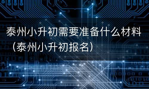 泰州小升初需要准备什么材料（泰州小升初报名）