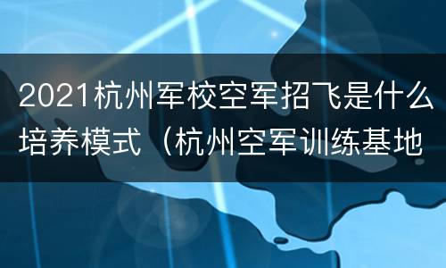 2021杭州军校空军招飞是什么培养模式（杭州空军训练基地在哪儿）