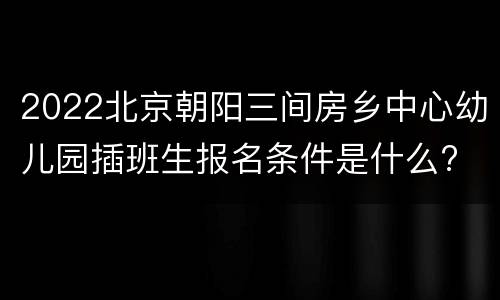 2022北京朝阳三间房乡中心幼儿园插班生报名条件是什么?