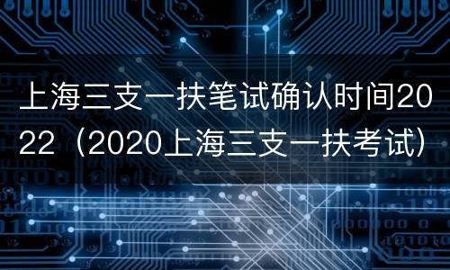 上海三支一扶笔试确认时间2022（2020上海三支一扶考试）