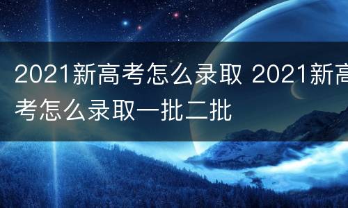 2021新高考怎么录取 2021新高考怎么录取一批二批