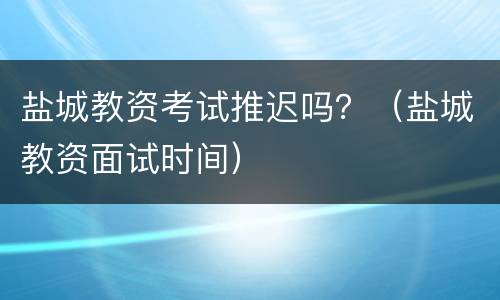 盐城教资考试推迟吗？（盐城教资面试时间）