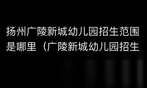 扬州广陵新城幼儿园招生范围是哪里（广陵新城幼儿园招生热线）