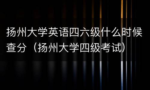 扬州大学英语四六级什么时候查分（扬州大学四级考试）