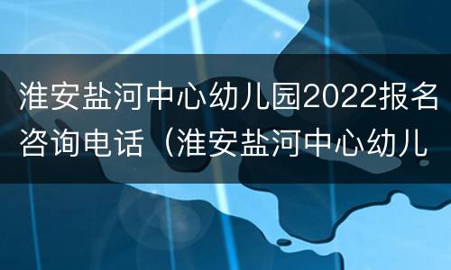 淮安盐河中心幼儿园2022报名咨询电话（淮安盐河中心幼儿园2022报名咨询电话号码）