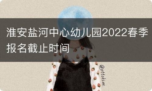 淮安盐河中心幼儿园2022春季报名截止时间