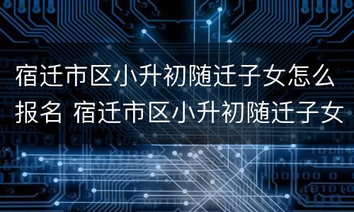 宿迁市区小升初随迁子女怎么报名 宿迁市区小升初随迁子女怎么报名考试