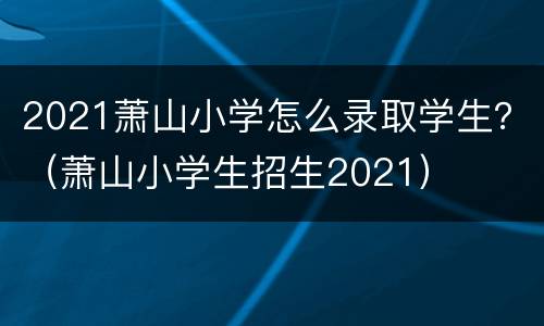 2021萧山小学怎么录取学生？（萧山小学生招生2021）