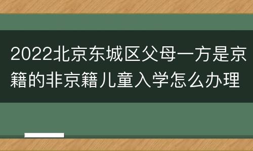 2022北京东城区父母一方是京籍的非京籍儿童入学怎么办理？