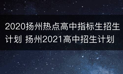 2020扬州热点高中指标生招生计划 扬州2021高中招生计划