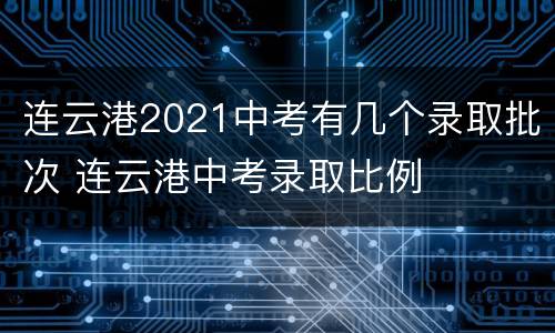 连云港2021中考有几个录取批次 连云港中考录取比例