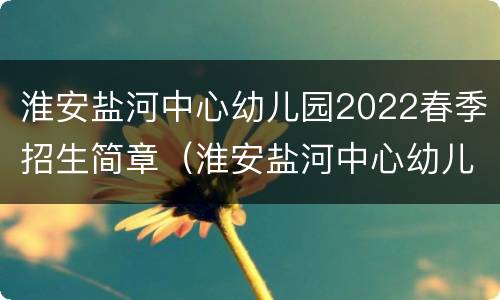 淮安盐河中心幼儿园2022春季招生简章（淮安盐河中心幼儿园2022春季招生简章电话）