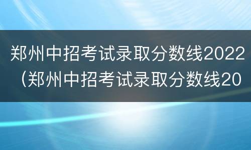 郑州中招考试录取分数线2022（郑州中招考试录取分数线2022公布时间）