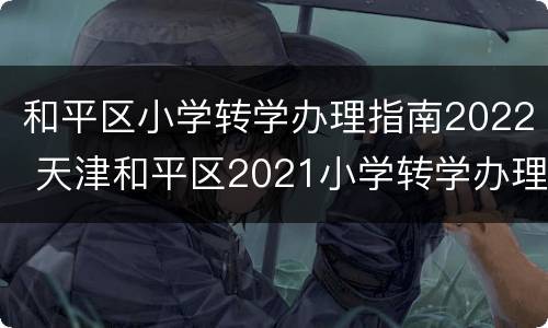 和平区小学转学办理指南2022 天津和平区2021小学转学办理时间