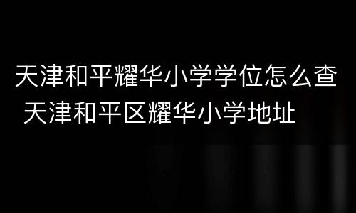 天津和平耀华小学学位怎么查 天津和平区耀华小学地址