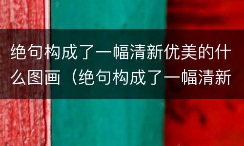 绝句构成了一幅清新优美的什么图画（绝句构成了一幅清新优美的什么图画呢）