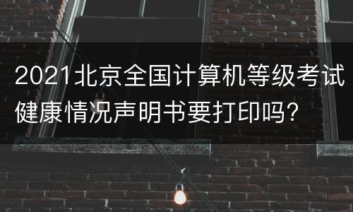 2021北京全国计算机等级考试健康情况声明书要打印吗?