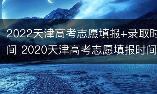 2022天津高考志愿填报+录取时间 2020天津高考志愿填报时间