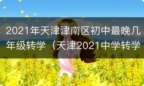 2021年天津津南区初中最晚几年级转学（天津2021中学转学办理时间）