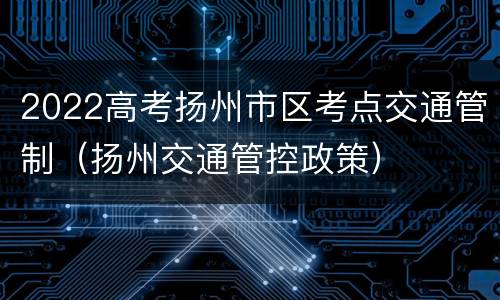 2022高考扬州市区考点交通管制（扬州交通管控政策）