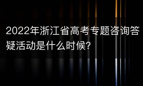 2022年浙江省高考专题咨询答疑活动是什么时候？