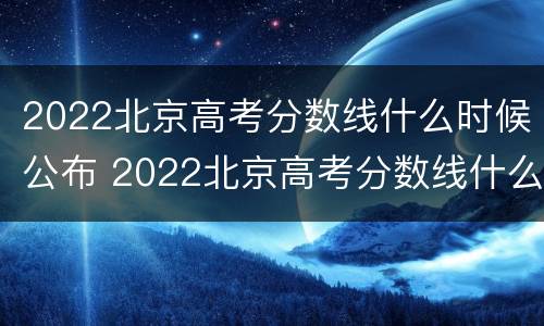 2022北京高考分数线什么时候公布 2022北京高考分数线什么时候公布的