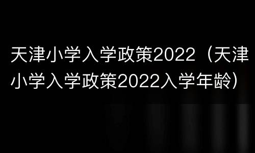 天津小学入学政策2022（天津小学入学政策2022入学年龄）