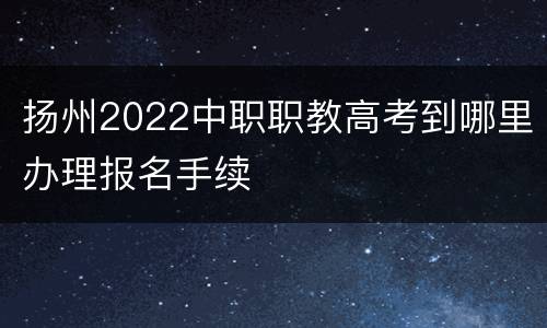 扬州2022中职职教高考到哪里办理报名手续