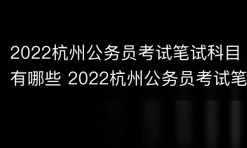 2022杭州公务员考试笔试科目有哪些 2022杭州公务员考试笔试科目有哪些呢