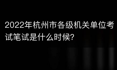 2022年杭州市各级机关单位考试笔试是什么时候？