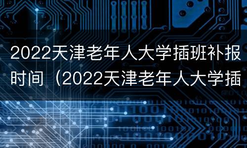 2022天津老年人大学插班补报时间（2022天津老年人大学插班补报时间是多少）