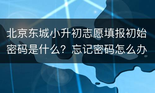 北京东城小升初志愿填报初始密码是什么？忘记密码怎么办？