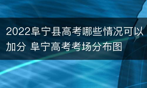 2022阜宁县高考哪些情况可以加分 阜宁高考考场分布图