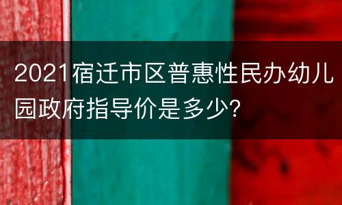 2021宿迁市区普惠性民办幼儿园政府指导价是多少？