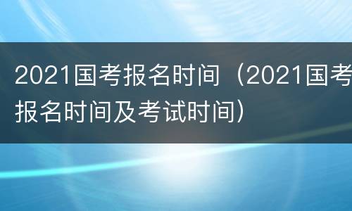 2021国考报名时间（2021国考报名时间及考试时间）