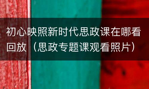 初心映照新时代思政课在哪看回放（思政专题课观看照片）