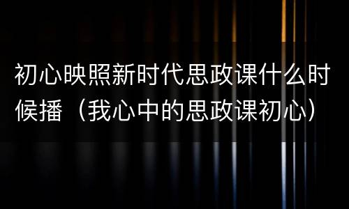 初心映照新时代思政课什么时候播（我心中的思政课初心）